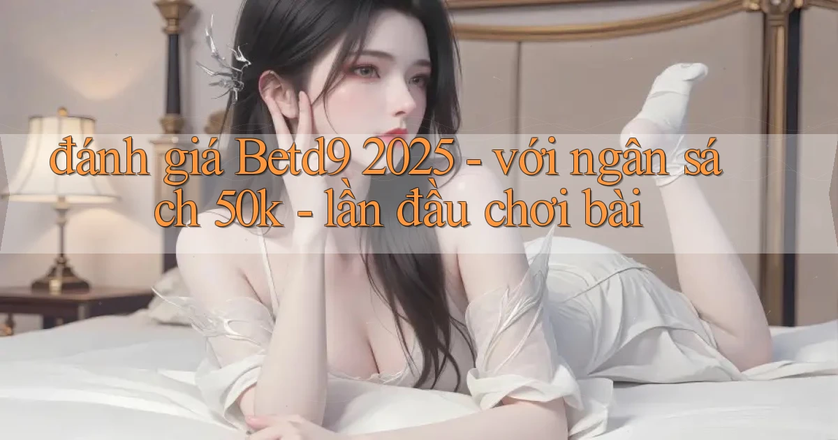 đánh giá Betd9 2025   với ngân sách 50k   lần đầu chơi bài