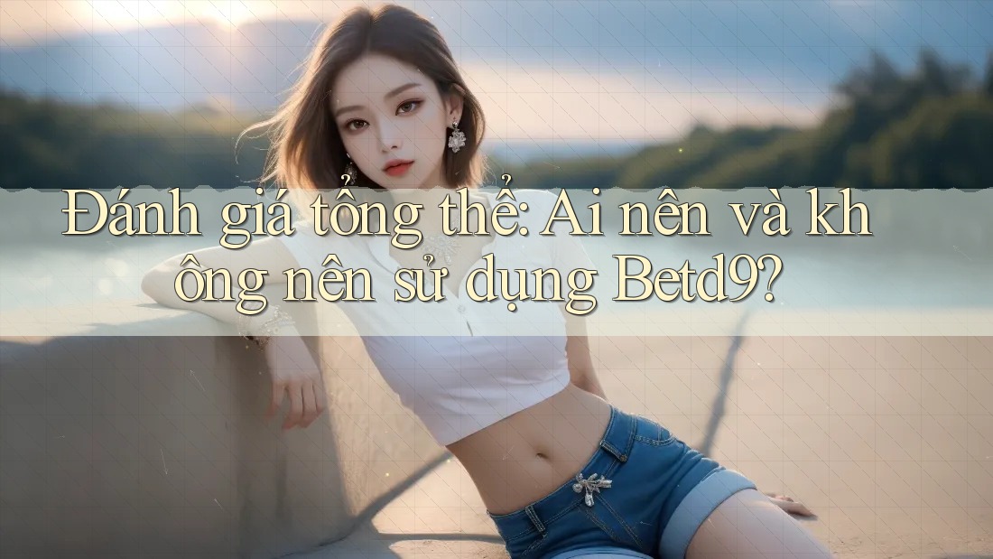 Đánh giá tổng thể: Ai nên và không nên sử dụng Betd9?