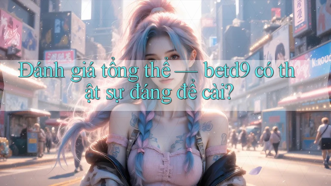 Đánh giá tổng thể — betd9 có thật sự đáng để cài? Đánh giá tổng thể — betd9 có thật sự đáng để cài?