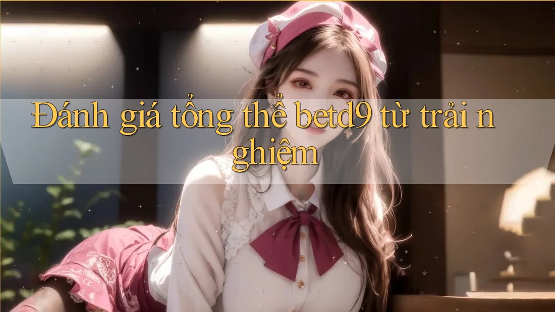 Đánh giá tổng thể betd9 từ trải nghiệm