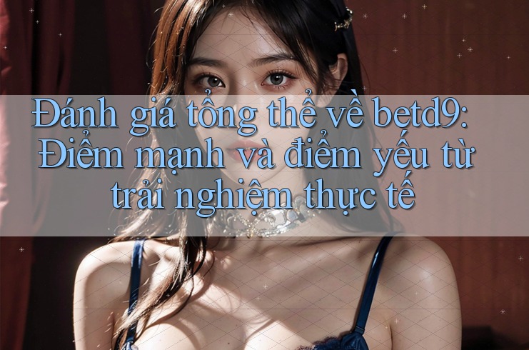 Đánh giá tổng thể về betd9: Điểm mạnh và điểm yếu từ trải nghiệm thực tế