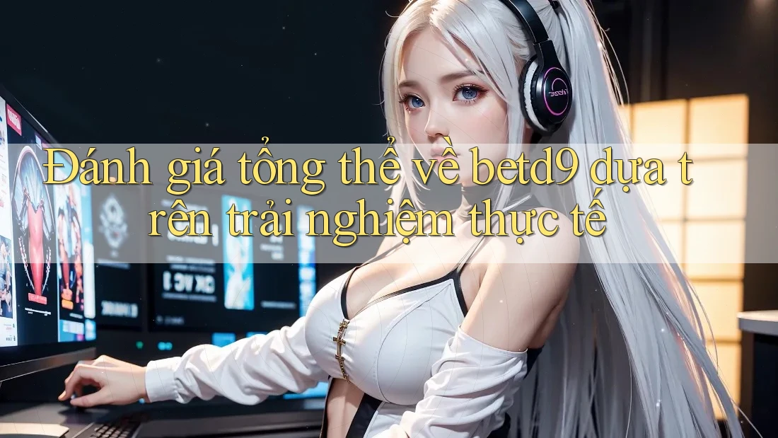 Đánh giá tổng thể về betd9 dựa trên trải nghiệm thực tế