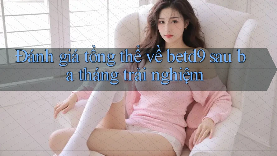 Đánh giá tổng thể về betd9 sau ba tháng trải nghiệm Đánh giá tổng thể về betd9 sau ba tháng trải nghiệm