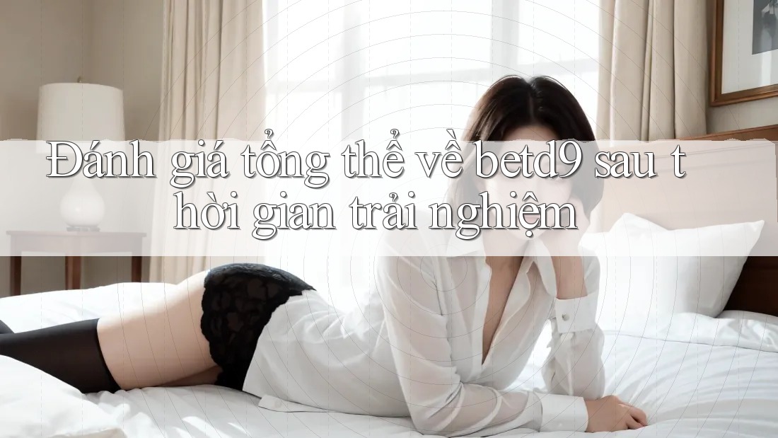 Đánh giá tổng thể về betd9 sau thời gian trải nghiệm Đánh giá tổng thể về betd9 sau thời gian trải nghiệm