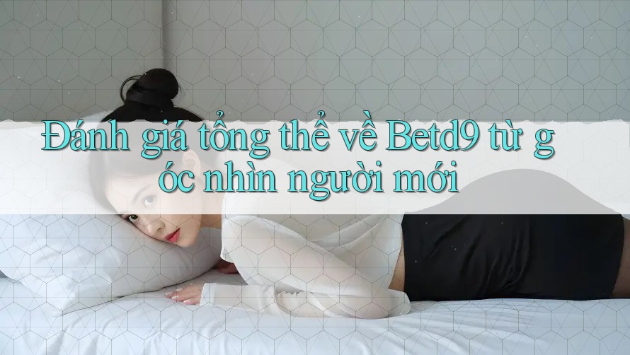 Đánh giá tổng thể về Betd9 từ góc nhìn người mới Đánh giá tổng thể về Betd9 từ góc nhìn người mới