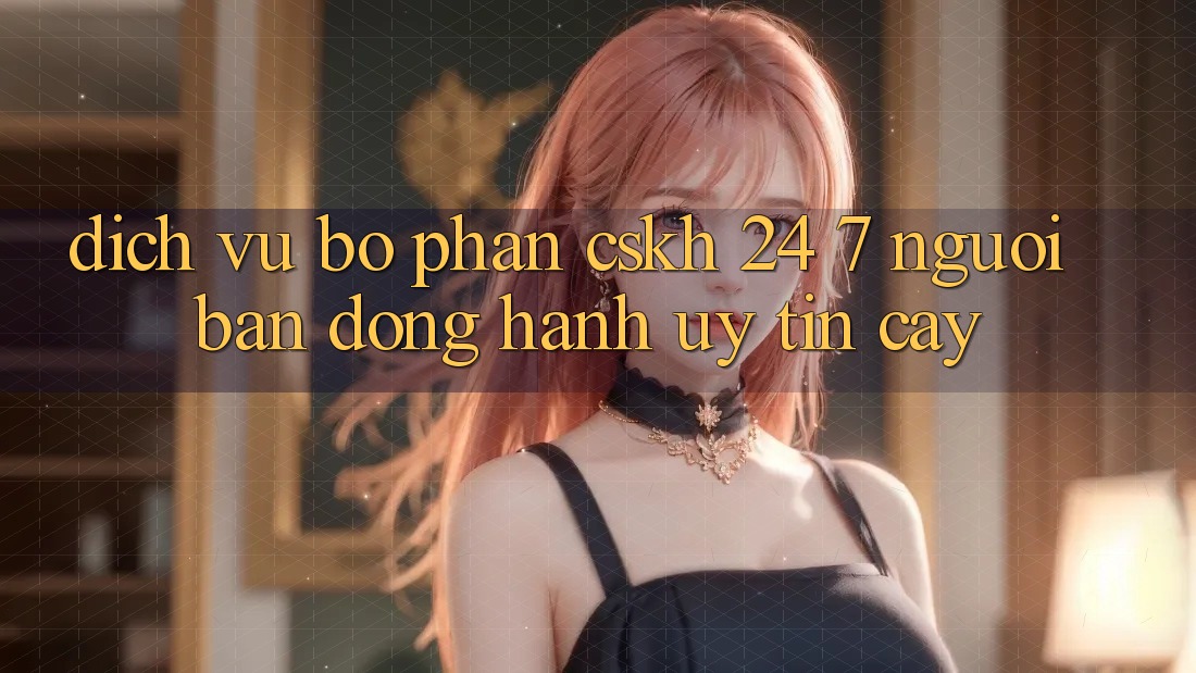 Dịch Vụ Bộ phận CSKH 24/7: Người Bạn Đồng Hành Uy tín Cậy