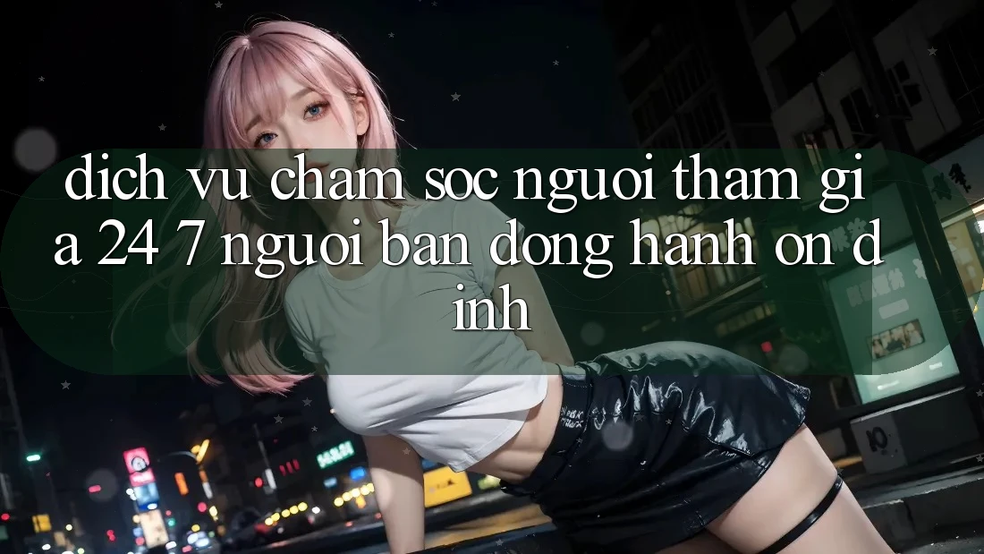 Dịch Vụ Chăm Sóc Người tham gia 24/7: Người Bạn Đồng Hành Ổn định