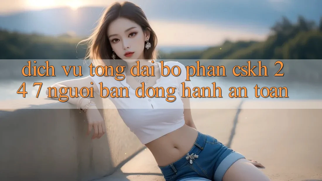 Dịch Vụ Tổng đài bộ phận CSKH 24/7: Người Bạn Đồng Hành An toàn