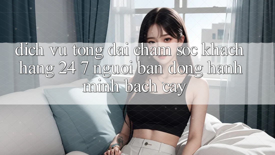 Dịch Vụ Tổng đài chăm sóc khách hàng 24/7: Người Bạn Đồng Hành Minh bạch Cậy Dịch Vụ Tổng đài chăm sóc khách hàng 24/7: Người Bạn Đồng Hành Minh bạch Cậy