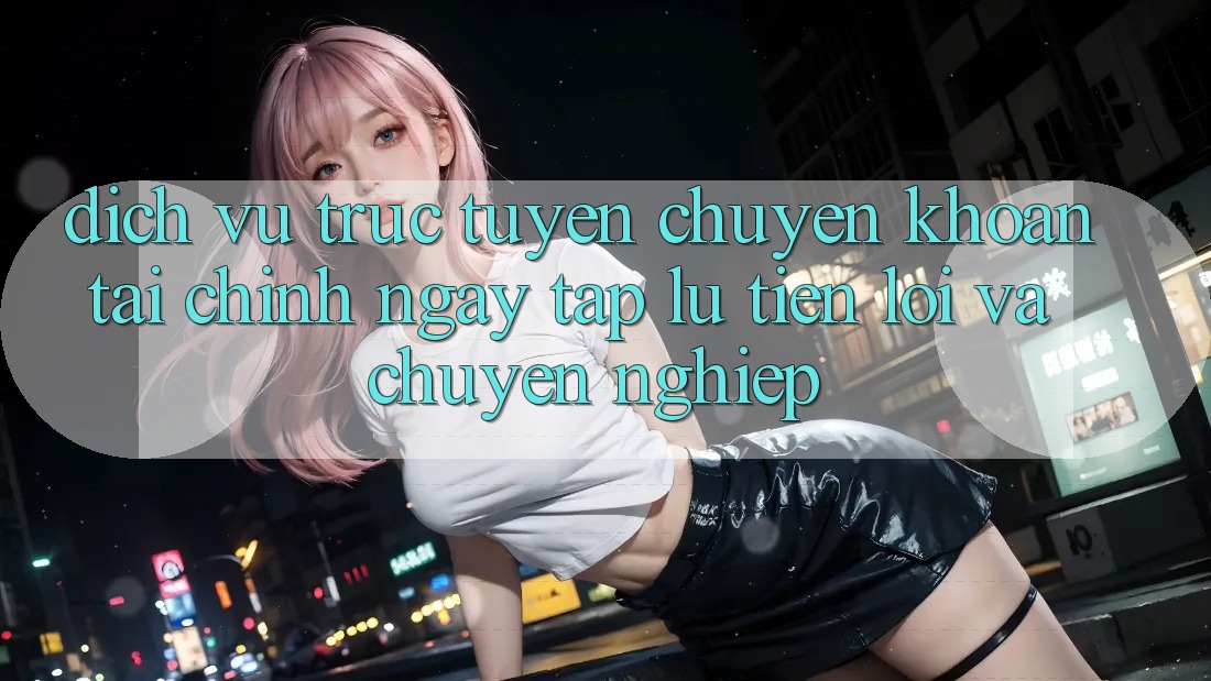 Dịch vụ trực tuyến Chuyển khoản Tài Chính: Ngay tắp lự, Tiện Lợi Và Chuyên nghiệp Dịch vụ trực tuyến Chuyển khoản Tài Chính: Ngay tắp lự, Tiện Lợi Và Chuyên nghiệp