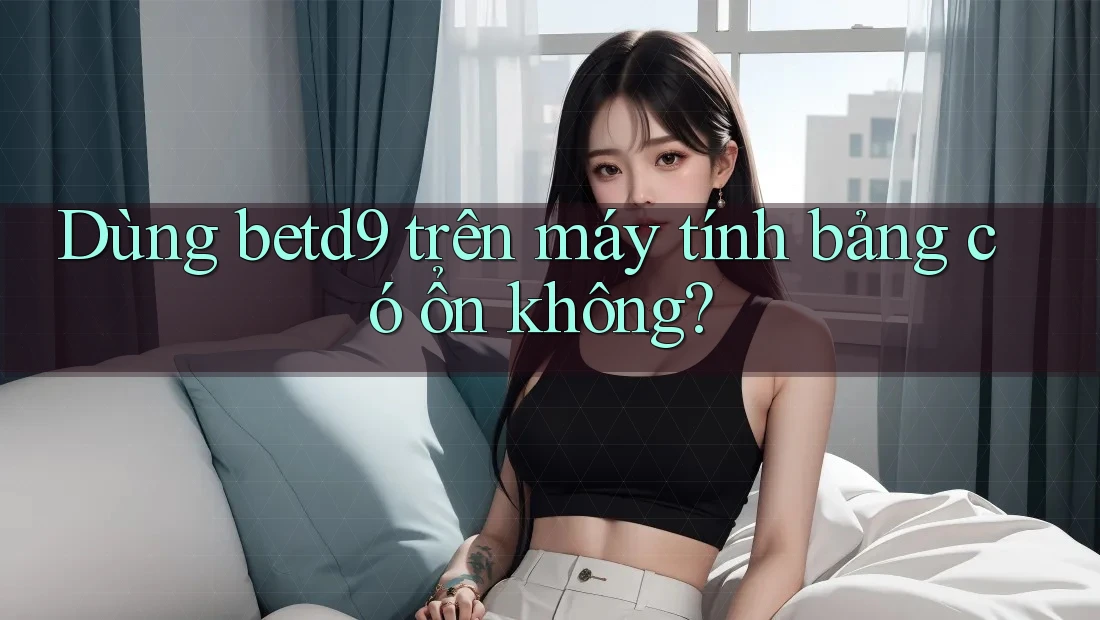 Dùng betd9 trên máy tính bảng có ổn không?
