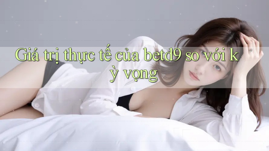 Giá trị thực tế của betd9 so với kỳ vọng Giá trị thực tế của betd9 so với kỳ vọng