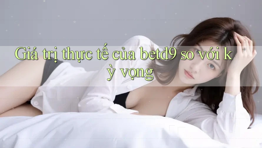 Giá trị thực tế của betd9 so với kỳ vọng Giá trị thực tế của betd9 so với kỳ vọng