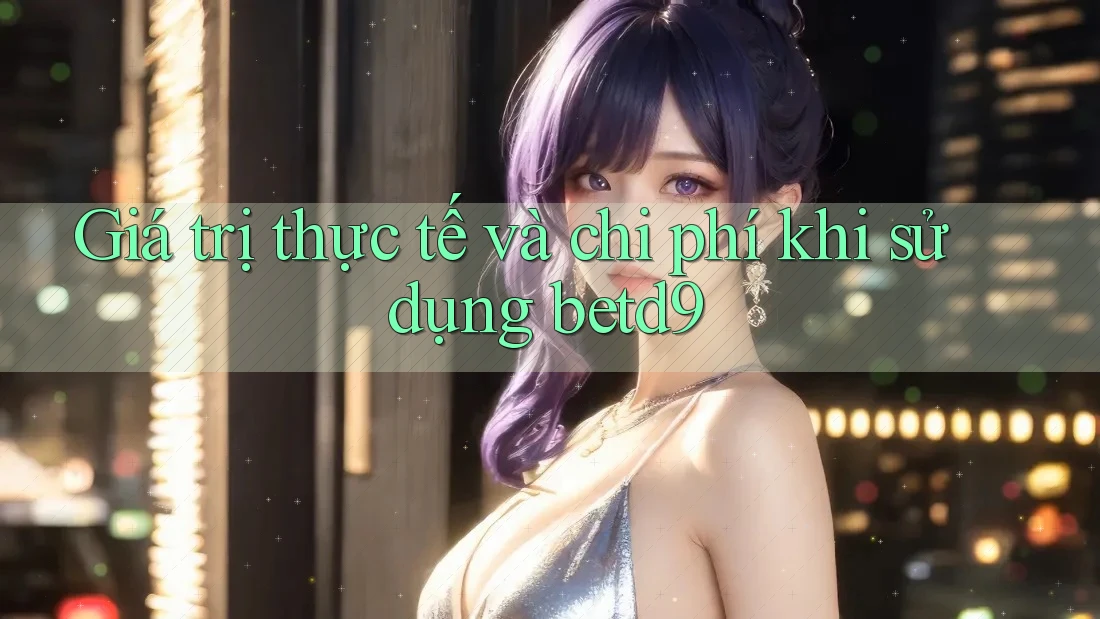 Giá trị thực tế và chi phí khi sử dụng betd9 Giá trị thực tế và chi phí khi sử dụng betd9