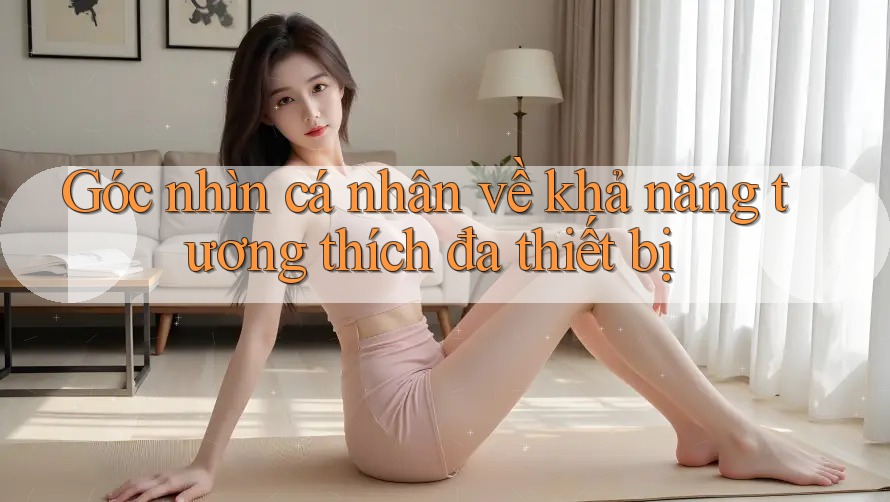 Góc nhìn cá nhân về khả năng tương thích đa thiết bị Góc nhìn cá nhân về khả năng tương thích đa thiết bị