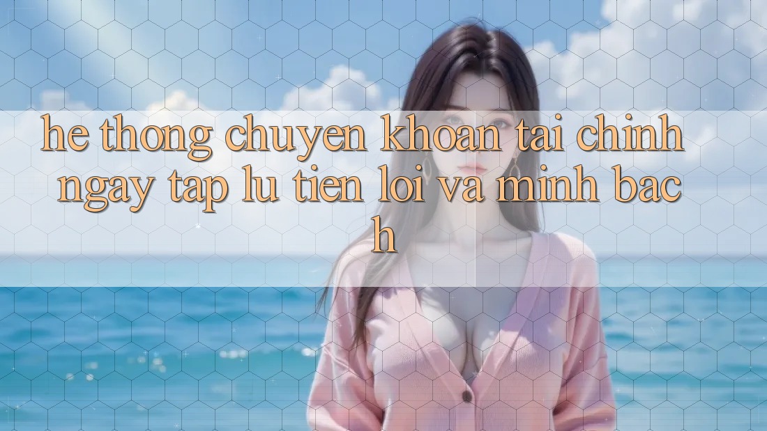 Hệ Thống Chuyển khoản Tài Chính: Ngay tắp lự, Tiện Lợi Và Minh Bạch