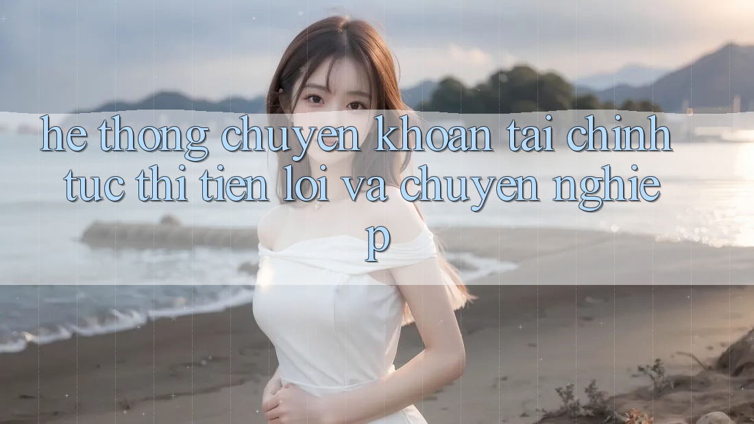 Hệ Thống Chuyển khoản Tài Chính: Tức thì, Tiện Lợi Và Chuyên nghiệp