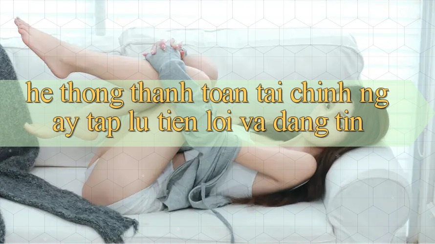Hệ Thống Thanh toán Tài Chính: Ngay tắp lự, Tiện Lợi Và Đáng tin