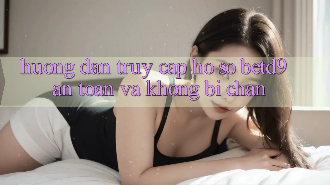 Hướng dẫn Truy cập hồ sơ betd9 An Toàn Và Không Bị Chặn Hướng dẫn Truy cập hồ sơ betd9 An Toàn Và Không Bị Chặn