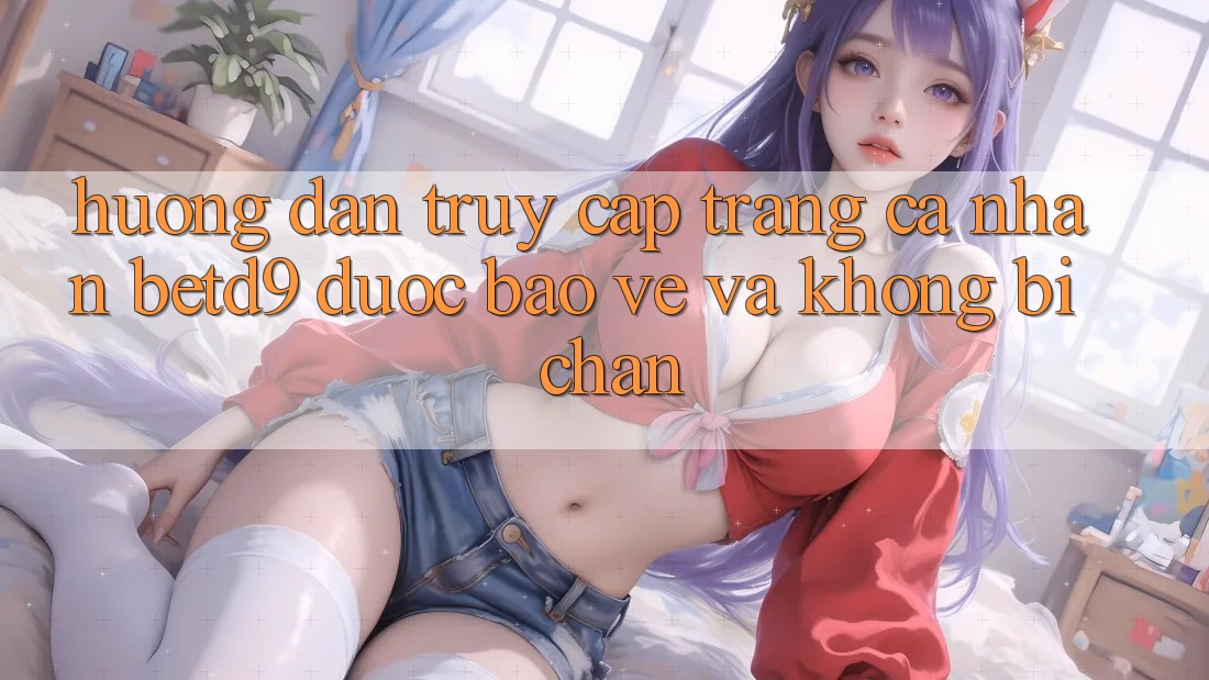 Hướng Dẫn Truy cập trang cá nhân betd9 Được bảo vệ Và Không Bị Chặn Hướng Dẫn Truy cập trang cá nhân betd9 Được bảo vệ Và Không Bị Chặn