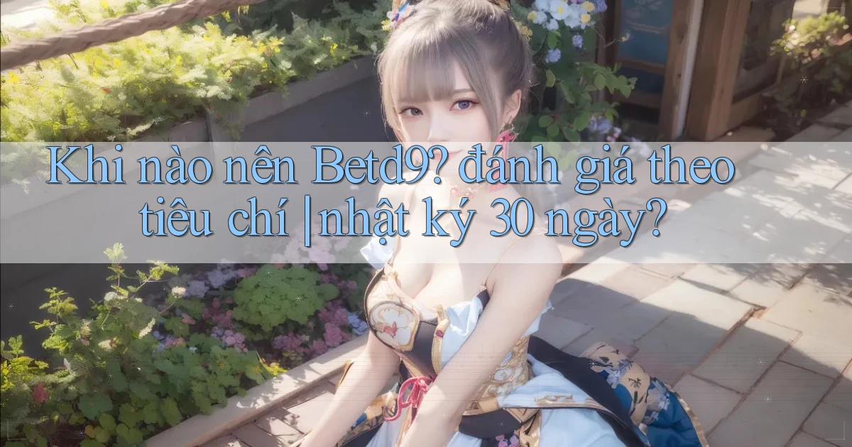 Khi nào nên Betd9 đánh giá theo tiêu chí nhật ký 30 ngày
