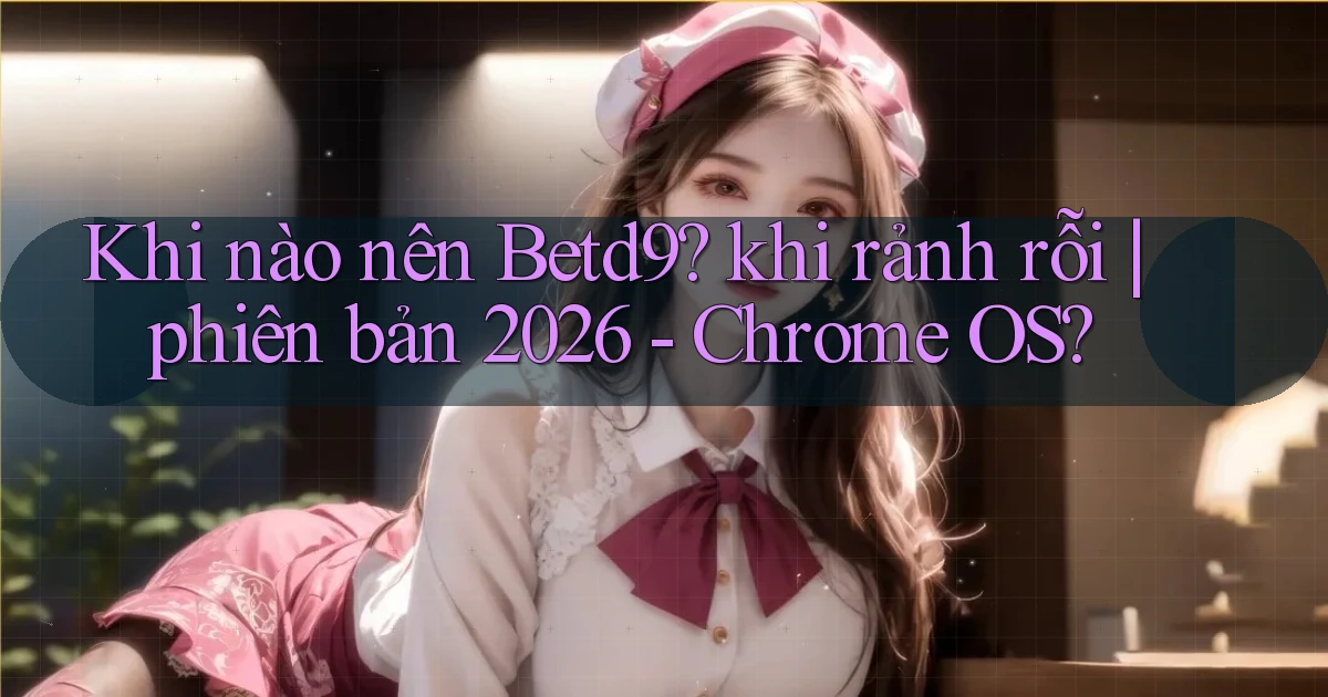 Khi nào nên Betd9 khi rảnh rỗi phiên bản 2026   Chrome OS