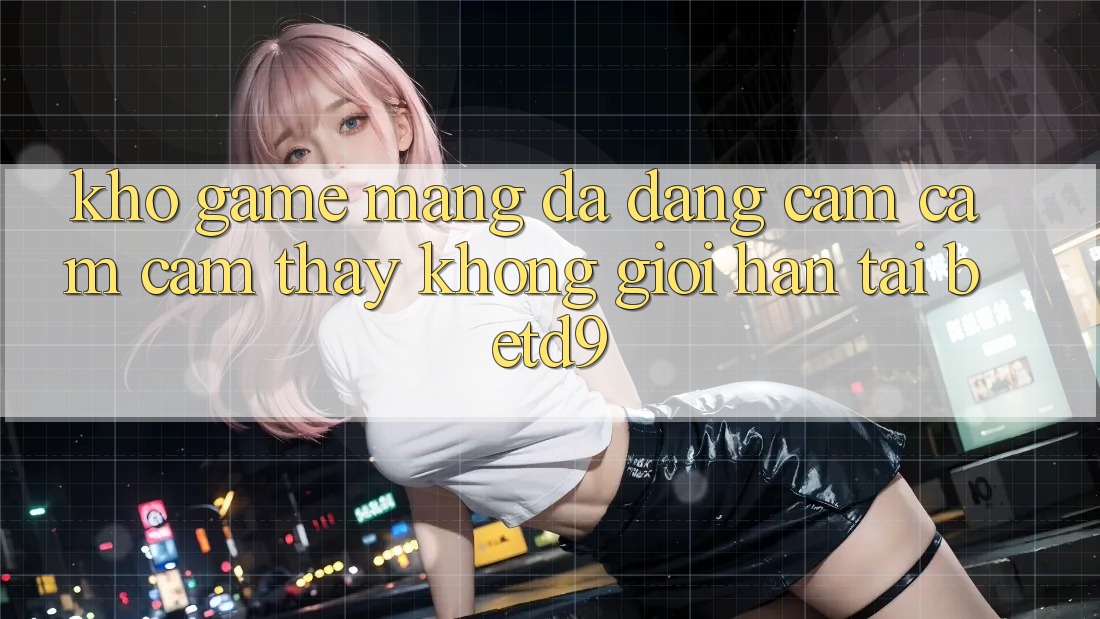 Kho Game mạng Đa Dạng: Cảm cảm cảm thấy Không Giới Hạn Tại betd9