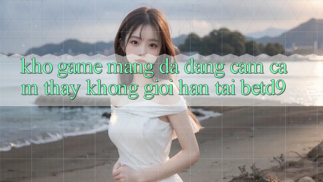 Kho Game mạng Đa Dạng: Cảm cảm thấy Không Giới Hạn Tại betd9 Kho Game mạng Đa Dạng: Cảm cảm thấy Không Giới Hạn Tại betd9