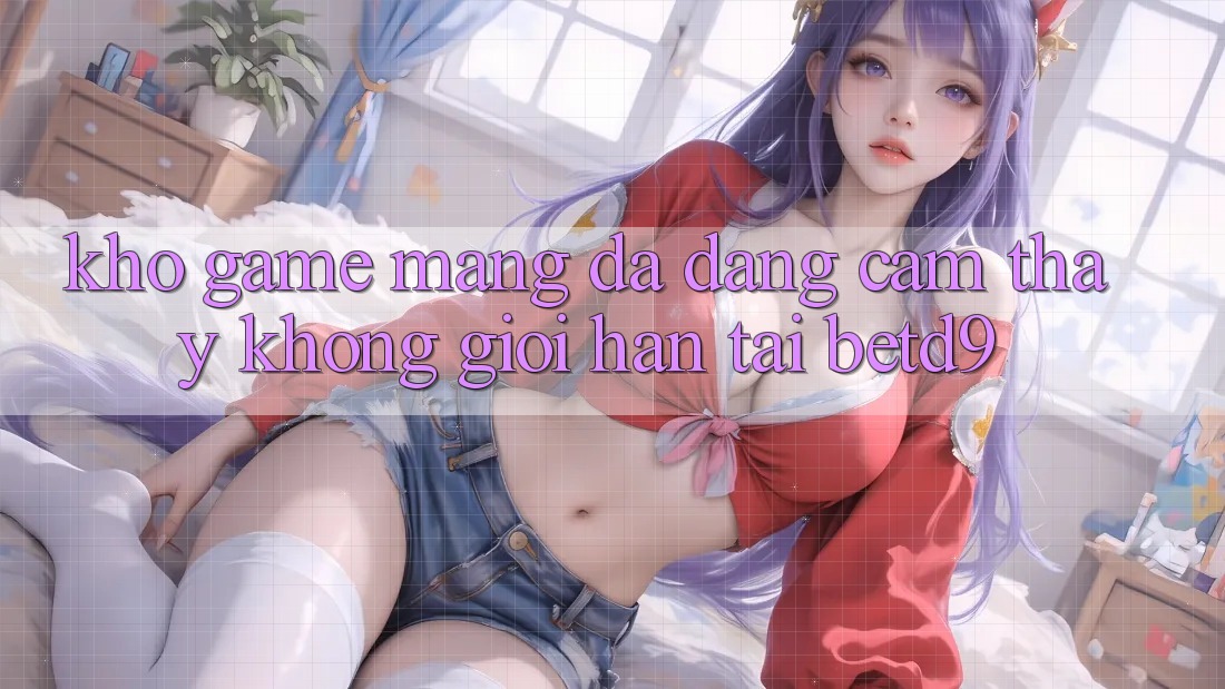 Kho Game mạng Đa Dạng: Cảm thấy Không Giới Hạn Tại betd9 Kho Game mạng Đa Dạng: Cảm thấy Không Giới Hạn Tại betd9