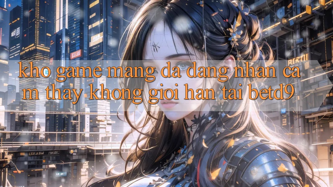Kho Game mạng Đa Dạng: Nhận cảm thấy Không Giới Hạn Tại betd9