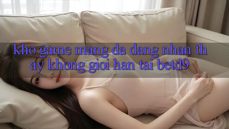 Kho Game mạng Đa Dạng: Nhận thấy Không Giới Hạn Tại betd9 Kho Game mạng Đa Dạng: Nhận thấy Không Giới Hạn Tại betd9