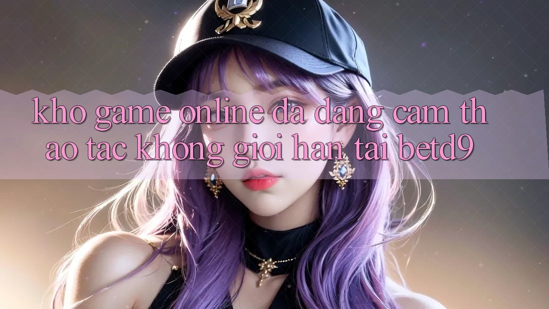 Kho Game Online Đa Dạng: Cảm thao tác Không Giới Hạn Tại betd9