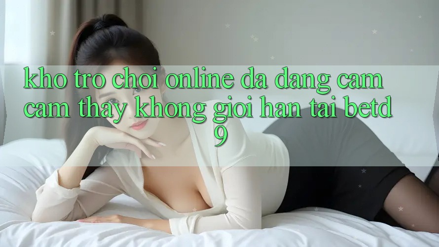 Kho Trò chơi Online Đa Dạng: Cảm cảm thấy Không Giới Hạn Tại betd9 Kho Trò chơi Online Đa Dạng: Cảm cảm thấy Không Giới Hạn Tại betd9