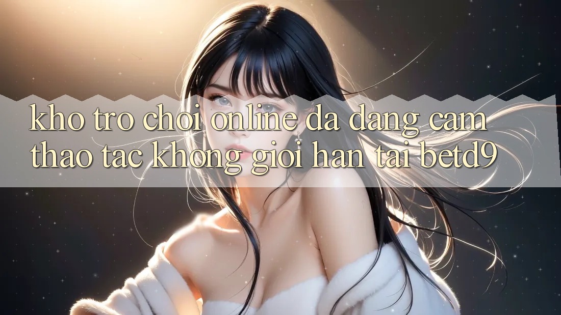 Kho Trò chơi Online Đa Dạng: Cảm thao tác Không Giới Hạn Tại betd9 Kho Trò chơi Online Đa Dạng: Cảm thao tác Không Giới Hạn Tại betd9