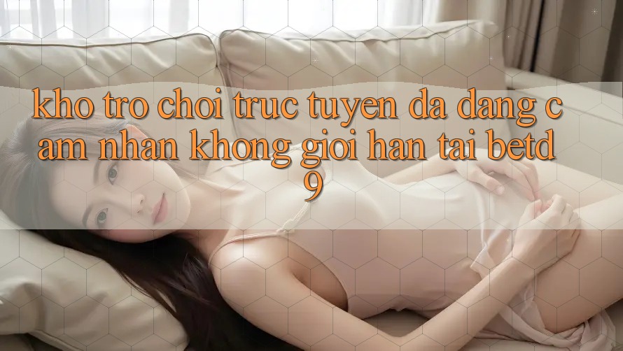 Kho Trò chơi trực tuyến Đa Dạng: Cảm nhận Không Giới Hạn Tại betd9 Kho Trò chơi trực tuyến Đa Dạng: Cảm nhận Không Giới Hạn Tại betd9