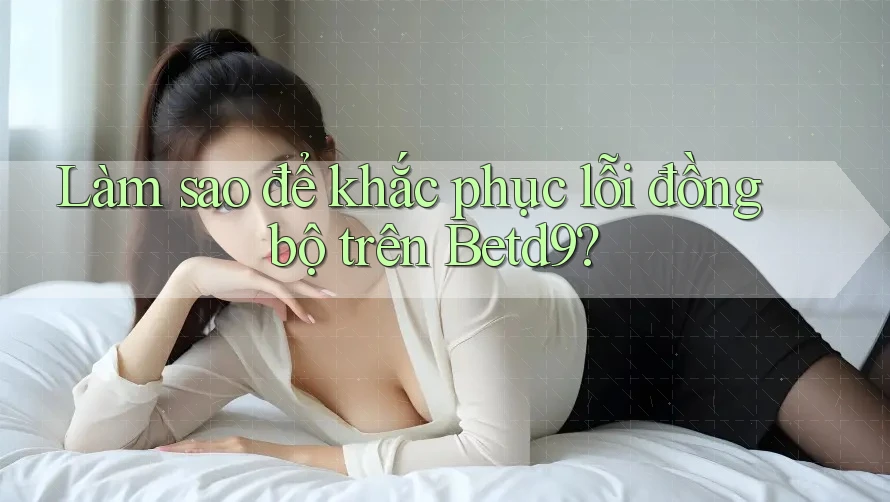 Làm sao để khắc phục lỗi đồng bộ trên Betd9? Làm sao để khắc phục lỗi đồng bộ trên Betd9?