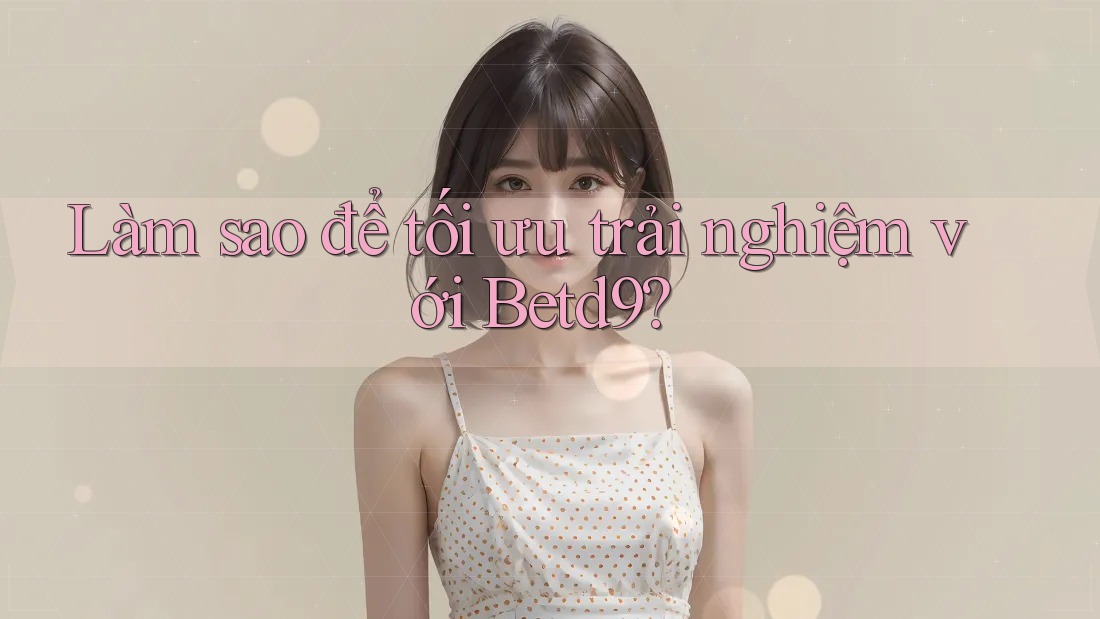 Làm sao để tối ưu trải nghiệm với Betd9? Làm sao để tối ưu trải nghiệm với Betd9?