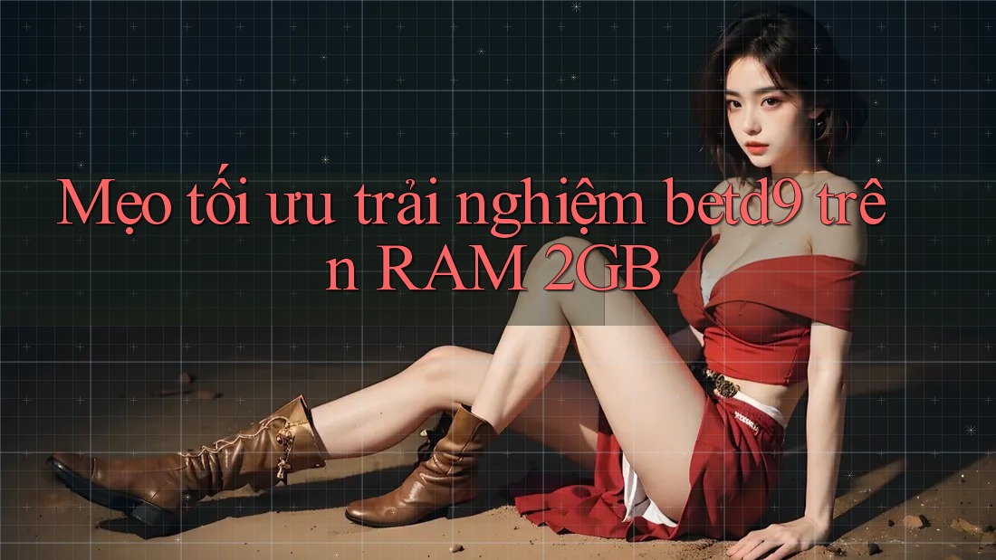 Mẹo tối ưu trải nghiệm betd9 trên RAM 2GB