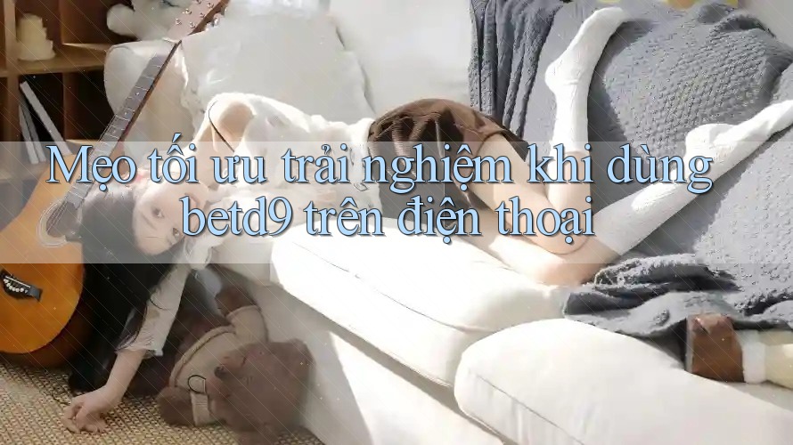 Mẹo tối ưu trải nghiệm khi dùng betd9 trên điện thoại Mẹo tối ưu trải nghiệm khi dùng betd9 trên điện thoại