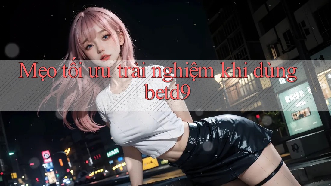 Mẹo tối ưu trải nghiệm khi dùng betd9 Mẹo tối ưu trải nghiệm khi dùng betd9