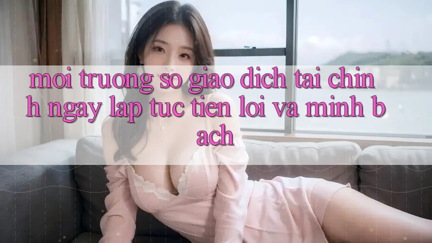 Môi trường số Giao Dịch Tài Chính: Ngay lập tức, Tiện Lợi Và Minh Bạch