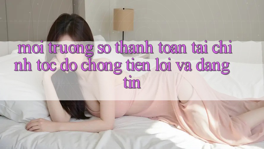 Môi trường số Thanh toán Tài Chính: Tốc độ Chóng, Tiện Lợi Và Đáng tin