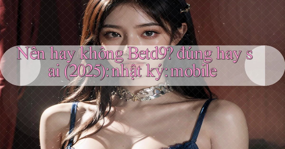 Nên hay không Betd9 đúng hay sai (2025) nhật ký mobile