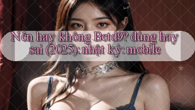 Nên hay không Betd9 đúng hay sai (2025) nhật ký mobile