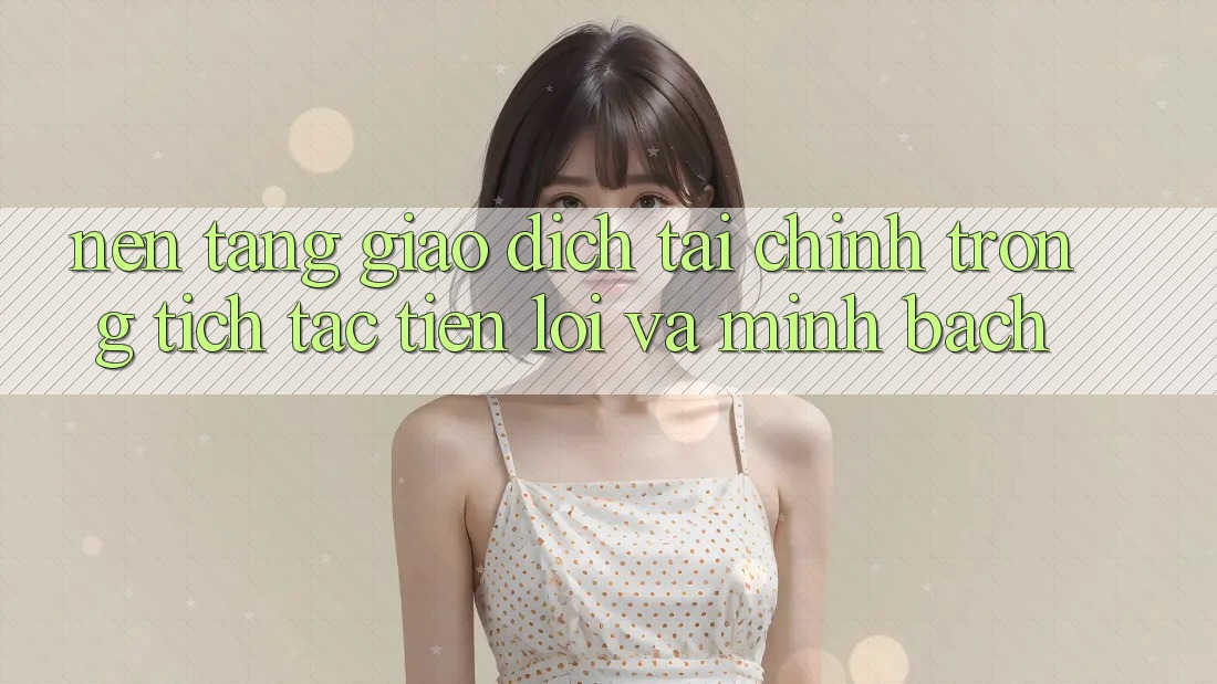 Nền tảng Giao Dịch Tài Chính: Trong tích tắc, Tiện Lợi Và Minh Bạch Nền tảng Giao Dịch Tài Chính: Trong tích tắc, Tiện Lợi Và Minh Bạch