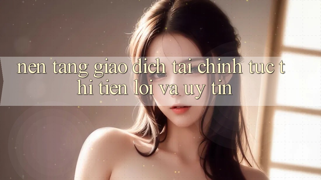 Nền tảng Giao Dịch Tài Chính: Tức thì, Tiện Lợi Và Uy tín