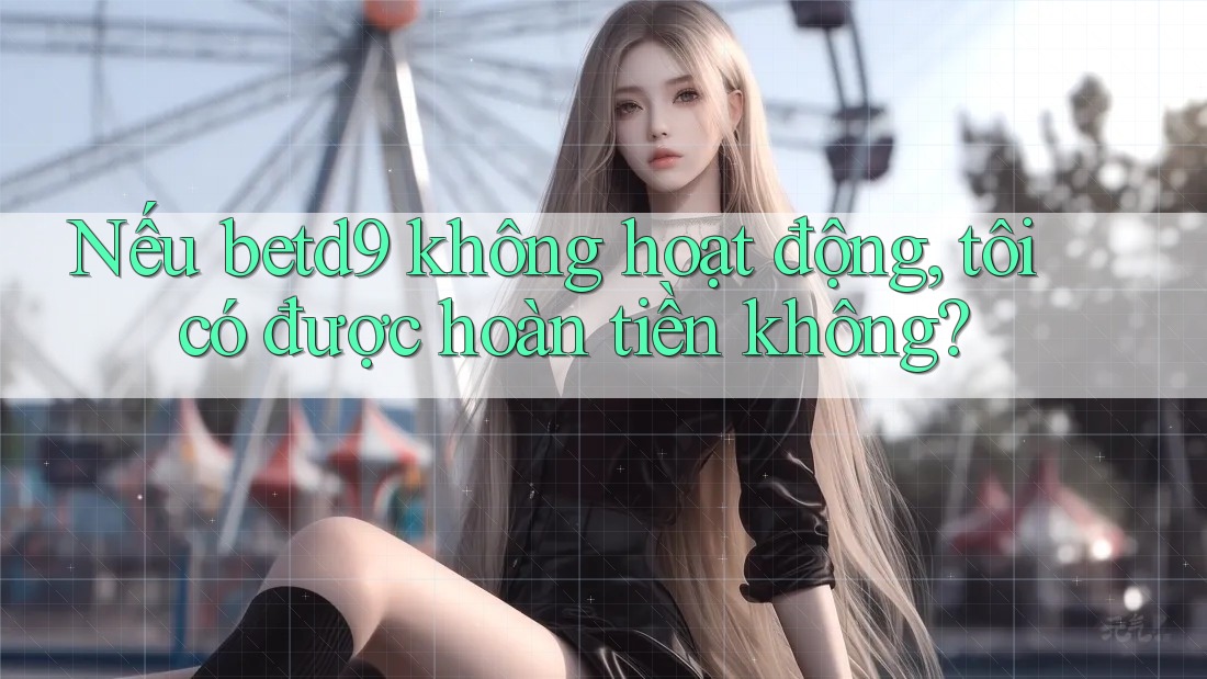 Nếu betd9 không hoạt động, tôi có được hoàn tiền không?