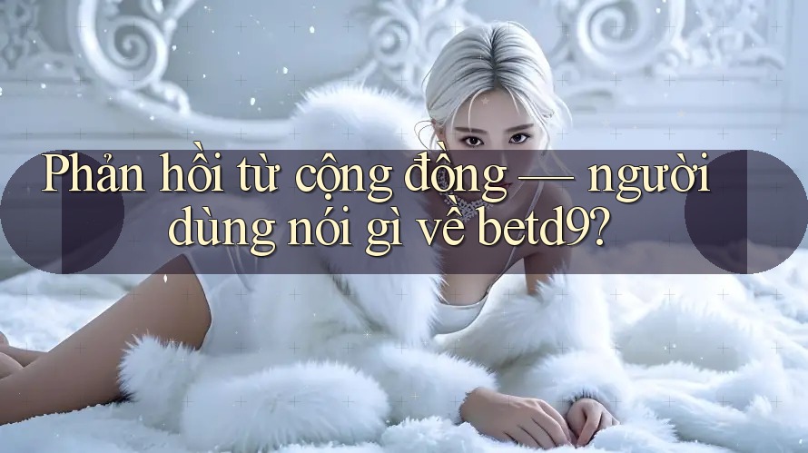 Phản hồi từ cộng đồng — người dùng nói gì về betd9? Phản hồi từ cộng đồng — người dùng nói gì về betd9?