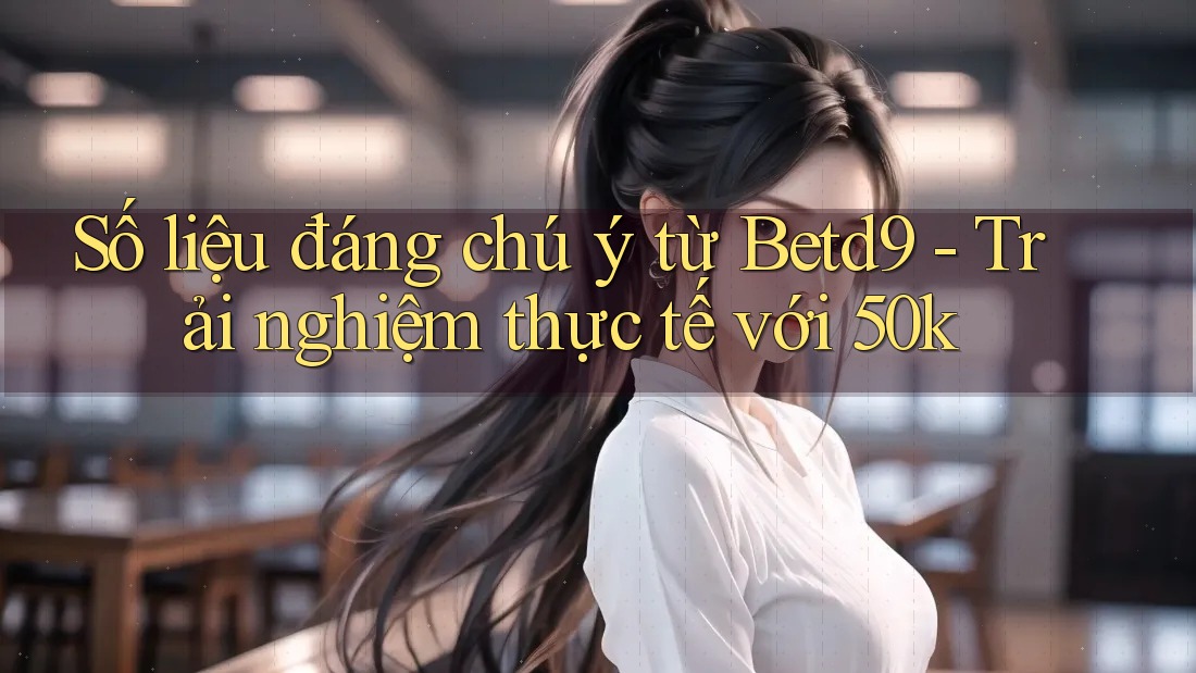 Số liệu đáng chú ý từ Betd9 - Trải nghiệm thực tế với 50k Số liệu đáng chú ý từ Betd9 - Trải nghiệm thực tế với 50k