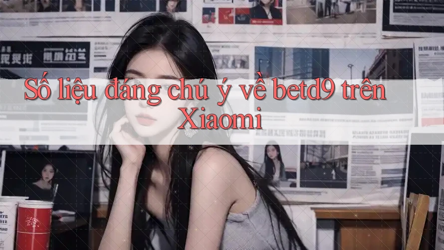 Số liệu đáng chú ý về betd9 trên Xiaomi